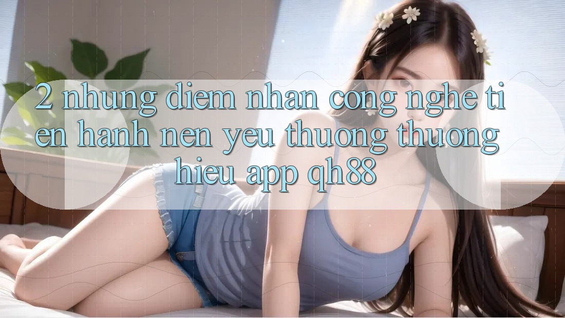 2. Những Điểm Nhấn Công Nghệ Tiến hành Nên Yêu thương thương Hiệu App QH88