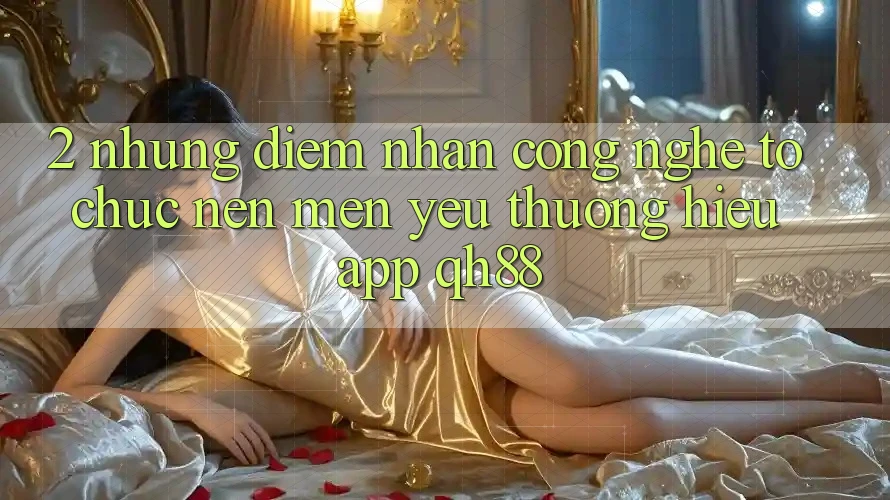 2. Những Điểm Nhấn Công Nghệ Tổ chức Nên Mến yêu thương Hiệu App QH88 2. Những Điểm Nhấn Công Nghệ Tổ chức Nên Mến yêu thương Hiệu App QH88