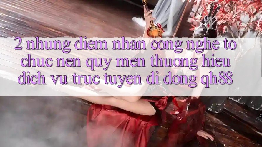 2. Những Điểm Nhấn Công Nghệ Tổ chức Nên Quý mến thương Hiệu Dịch vụ trực tuyến di động QH88