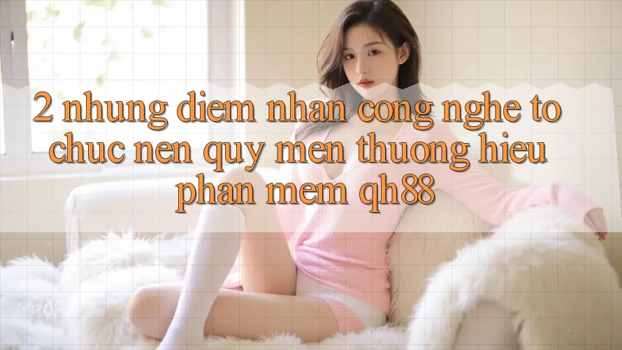 2. Những Điểm Nhấn Công Nghệ Tổ chức Nên Quý mến thương Hiệu Phần mềm QH88 2. Những Điểm Nhấn Công Nghệ Tổ chức Nên Quý mến thương Hiệu Phần mềm QH88