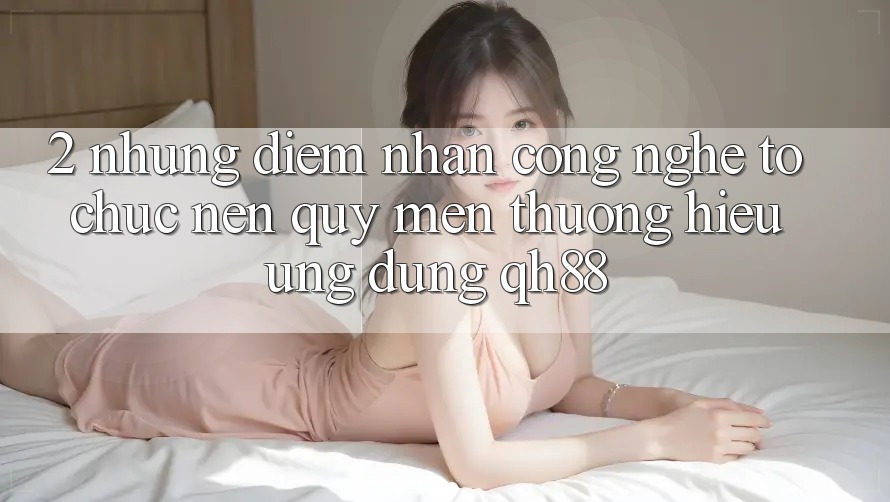 2. Những Điểm Nhấn Công Nghệ Tổ chức Nên Quý mến thương Hiệu Ứng Dụng QH88 2. Những Điểm Nhấn Công Nghệ Tổ chức Nên Quý mến thương Hiệu Ứng Dụng QH88