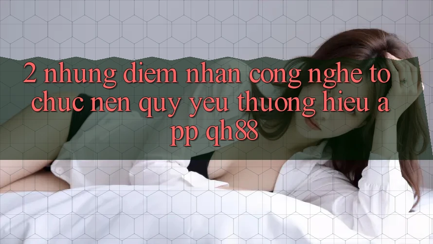 2. Những Điểm Nhấn Công Nghệ Tổ chức Nên Quý yêu thương Hiệu App QH88 2. Những Điểm Nhấn Công Nghệ Tổ chức Nên Quý yêu thương Hiệu App QH88