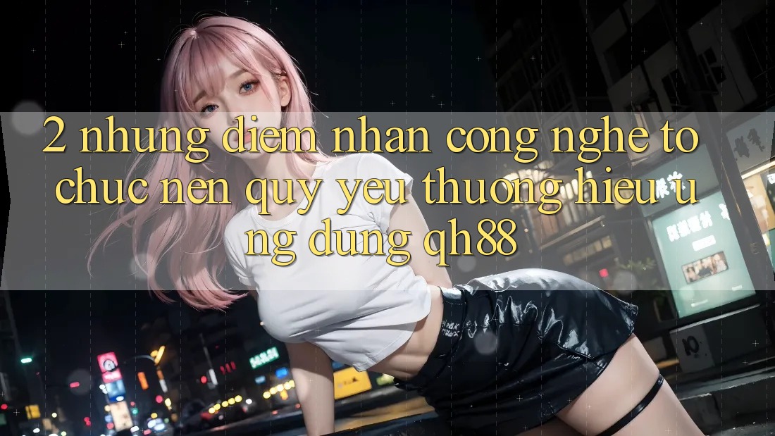 2. Những Điểm Nhấn Công Nghệ Tổ chức Nên Quý yêu thương Hiệu Ứng Dụng QH88