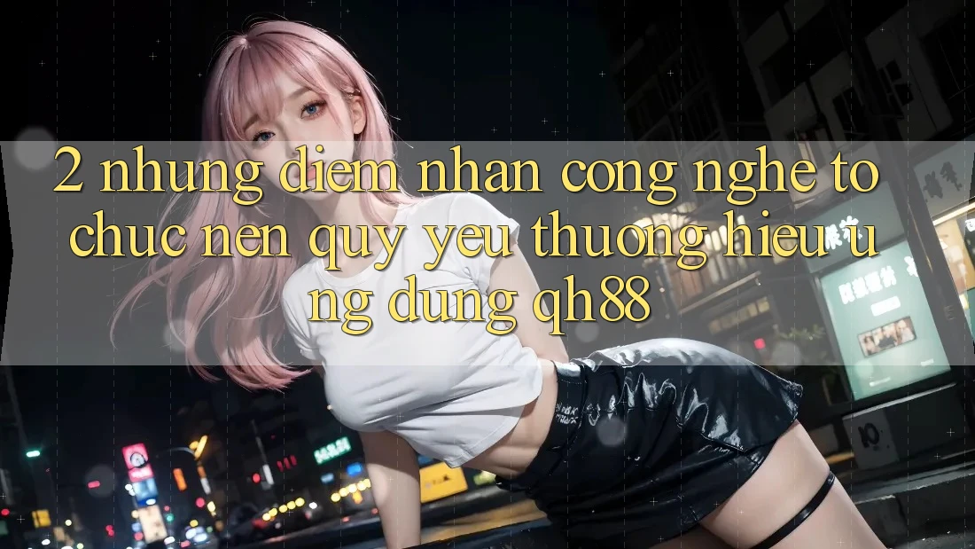 2. Những Điểm Nhấn Công Nghệ Tổ chức Nên Quý yêu thương Hiệu Ứng Dụng QH88 2. Những Điểm Nhấn Công Nghệ Tổ chức Nên Quý yêu thương Hiệu Ứng Dụng QH88
