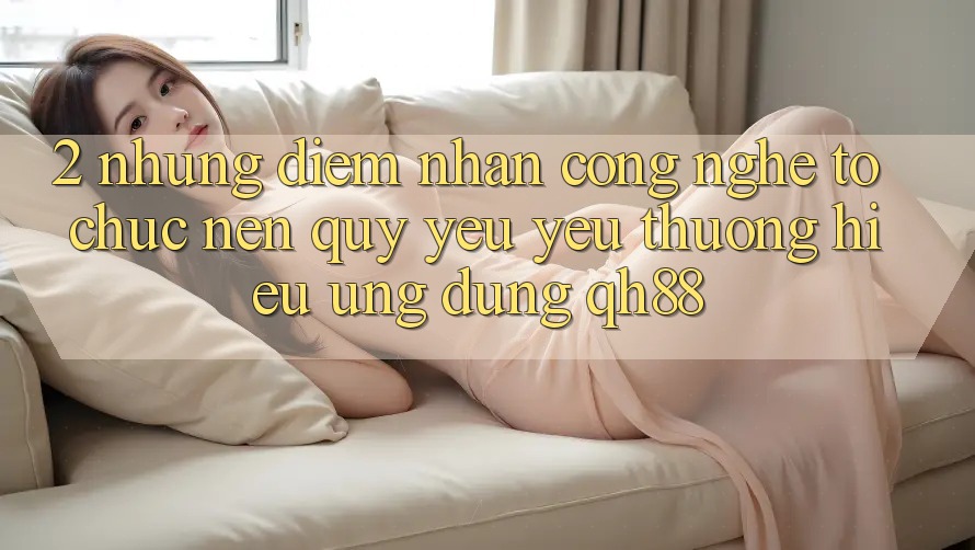 2. Những Điểm Nhấn Công Nghệ Tổ chức Nên Quý yêu yêu thương Hiệu Ứng Dụng QH88