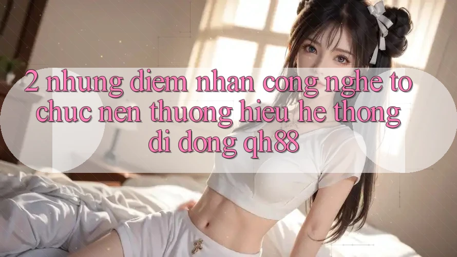 2. Những Điểm Nhấn Công Nghệ Tổ chức Nên Thương Hiệu Hệ thống di động QH88