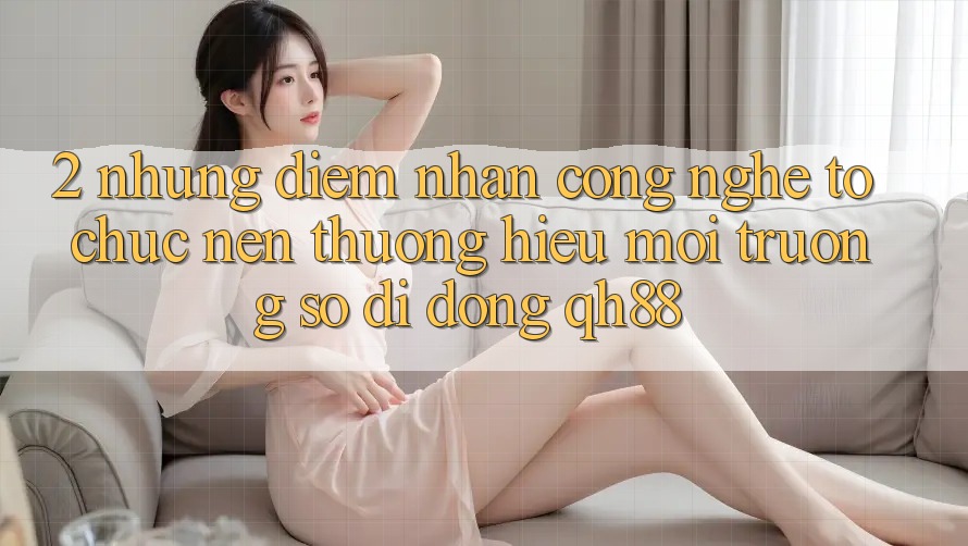 2. Những Điểm Nhấn Công Nghệ Tổ chức Nên Thương Hiệu Môi trường số di động QH88 2. Những Điểm Nhấn Công Nghệ Tổ chức Nên Thương Hiệu Môi trường số di động QH88