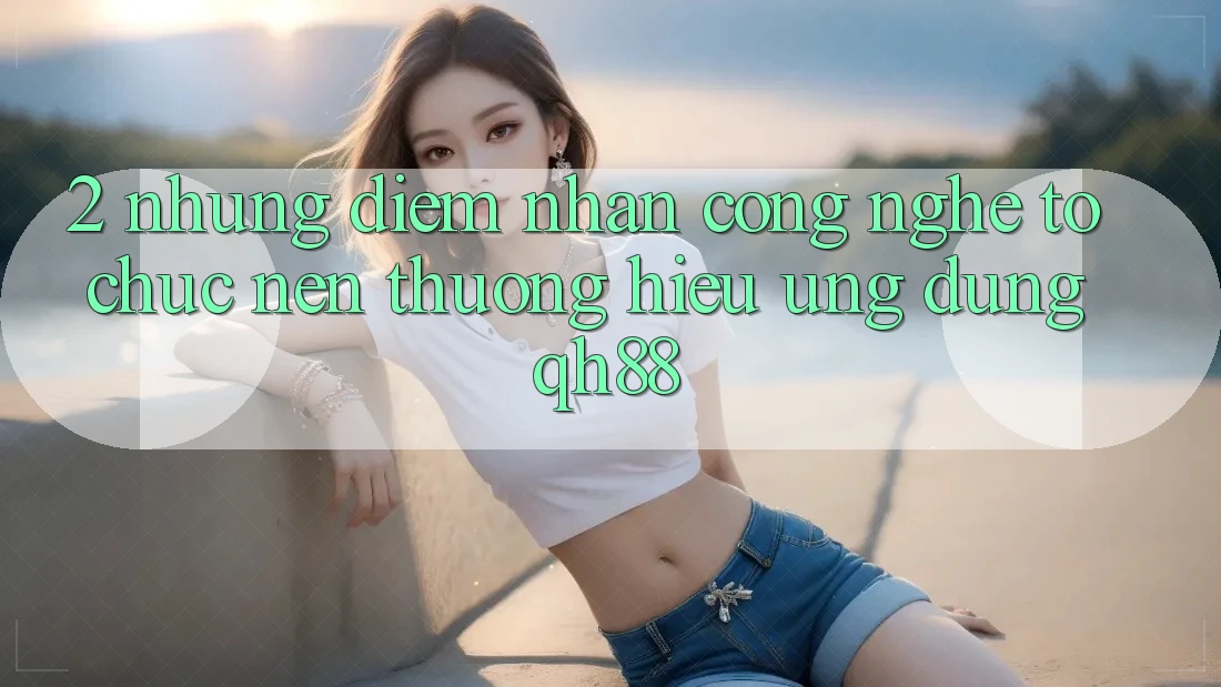 2. Những Điểm Nhấn Công Nghệ Tổ chức Nên Thương Hiệu Ứng Dụng QH88 2. Những Điểm Nhấn Công Nghệ Tổ chức Nên Thương Hiệu Ứng Dụng QH88