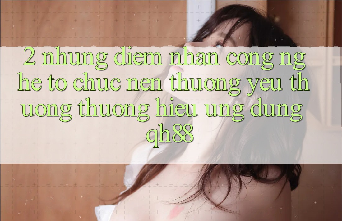 2. Những Điểm Nhấn Công Nghệ Tổ chức Nên Thương yêu thương thương Hiệu Ứng Dụng QH88 2. Những Điểm Nhấn Công Nghệ Tổ chức Nên Thương yêu thương thương Hiệu Ứng Dụng QH88