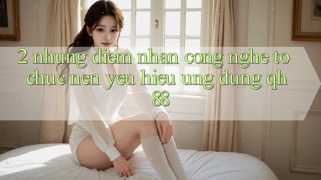 2. Những Điểm Nhấn Công Nghệ Tổ chức Nên Yêu Hiệu Ứng Dụng QH88 2. Những Điểm Nhấn Công Nghệ Tổ chức Nên Yêu Hiệu Ứng Dụng QH88