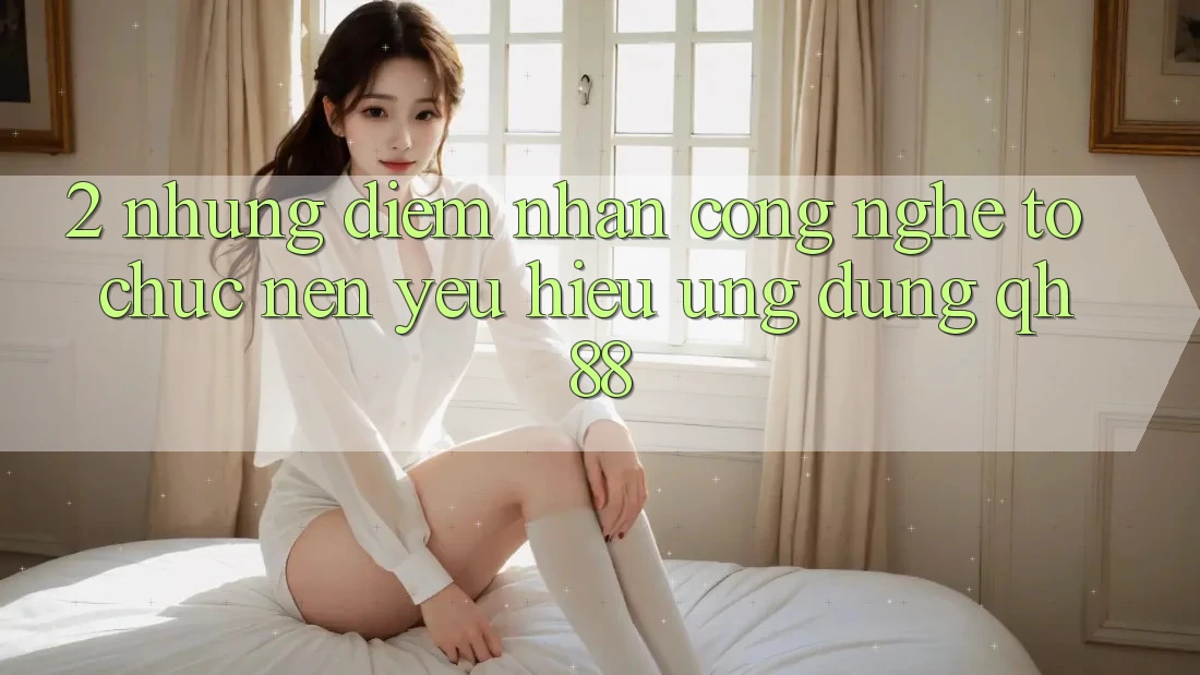 2. Những Điểm Nhấn Công Nghệ Tổ chức Nên Yêu Hiệu Ứng Dụng QH88 2. Những Điểm Nhấn Công Nghệ Tổ chức Nên Yêu Hiệu Ứng Dụng QH88