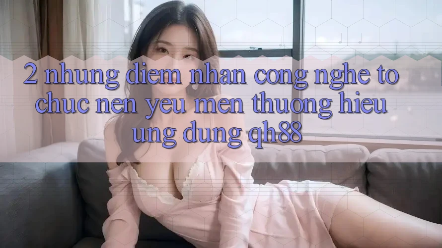 2. Những Điểm Nhấn Công Nghệ Tổ chức Nên Yêu mến thương Hiệu Ứng Dụng QH88 2. Những Điểm Nhấn Công Nghệ Tổ chức Nên Yêu mến thương Hiệu Ứng Dụng QH88
