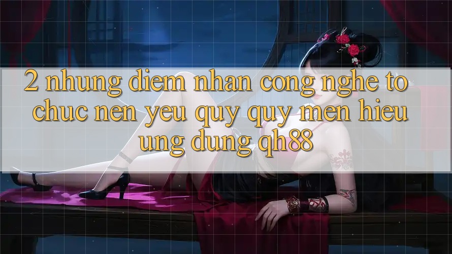 2. Những Điểm Nhấn Công Nghệ Tổ chức Nên Yêu quý quý mến Hiệu Ứng dụng QH88 2. Những Điểm Nhấn Công Nghệ Tổ chức Nên Yêu quý quý mến Hiệu Ứng dụng QH88