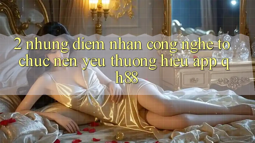 2. Những Điểm Nhấn Công Nghệ Tổ chức Nên Yêu thương Hiệu App QH88 2. Những Điểm Nhấn Công Nghệ Tổ chức Nên Yêu thương Hiệu App QH88