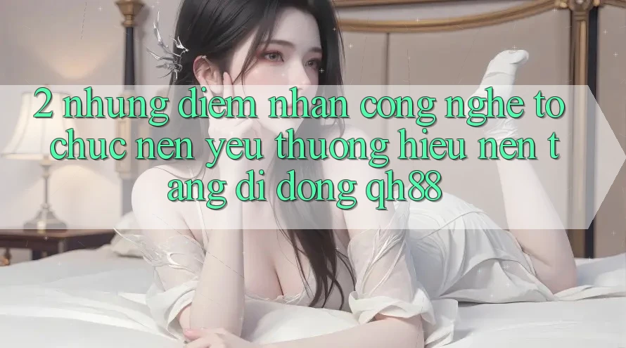 2. Những Điểm Nhấn Công Nghệ Tổ chức Nên Yêu thương Hiệu Nền tảng di động QH88 2. Những Điểm Nhấn Công Nghệ Tổ chức Nên Yêu thương Hiệu Nền tảng di động QH88