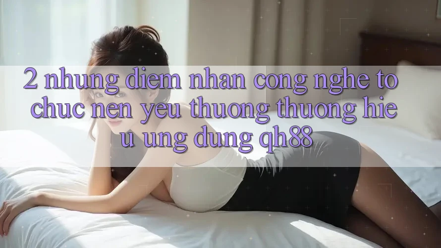 2. Những Điểm Nhấn Công Nghệ Tổ chức Nên Yêu thương thương Hiệu Ứng Dụng QH88 2. Những Điểm Nhấn Công Nghệ Tổ chức Nên Yêu thương thương Hiệu Ứng Dụng QH88