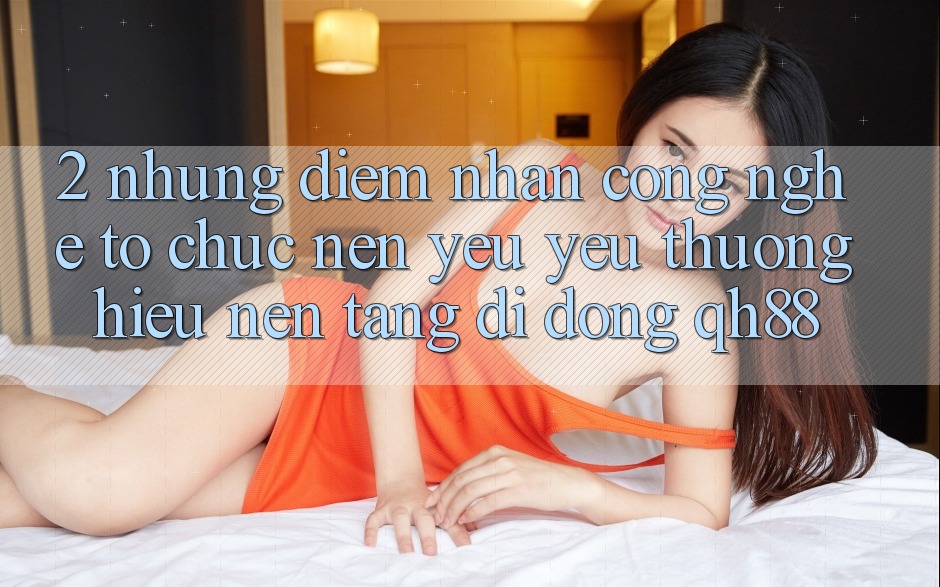 2. Những Điểm Nhấn Công Nghệ Tổ chức Nên Yêu yêu thương Hiệu Nền tảng di động QH88