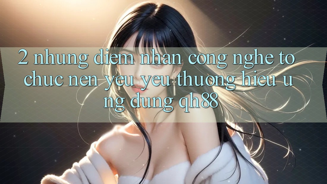 2. Những Điểm Nhấn Công Nghệ Tổ chức Nên Yêu yêu thương Hiệu Ứng Dụng QH88 2. Những Điểm Nhấn Công Nghệ Tổ chức Nên Yêu yêu thương Hiệu Ứng Dụng QH88