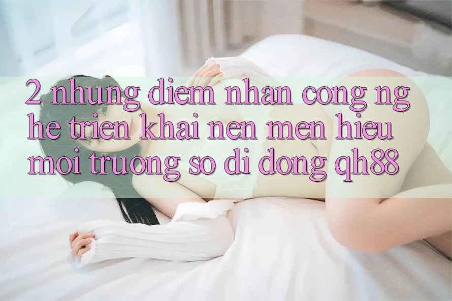 2. Những Điểm Nhấn Công Nghệ Triển khai Nên Mến Hiệu Môi trường số di động QH88 2. Những Điểm Nhấn Công Nghệ Triển khai Nên Mến Hiệu Môi trường số di động QH88