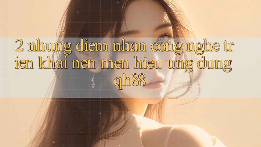 2. Những Điểm Nhấn Công Nghệ Triển khai Nên Mến Hiệu Ứng Dụng QH88 2. Những Điểm Nhấn Công Nghệ Triển khai Nên Mến Hiệu Ứng Dụng QH88