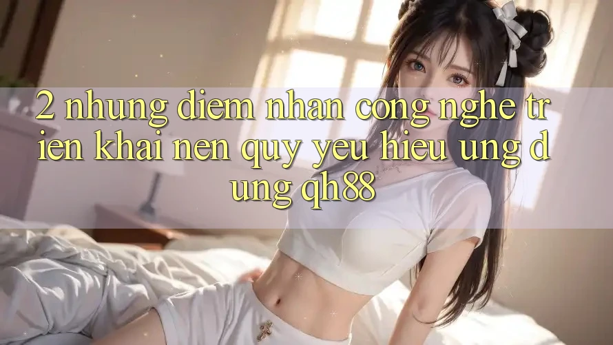 2. Những Điểm Nhấn Công Nghệ Triển khai Nên Quý yêu Hiệu Ứng Dụng QH88 2. Những Điểm Nhấn Công Nghệ Triển khai Nên Quý yêu Hiệu Ứng Dụng QH88