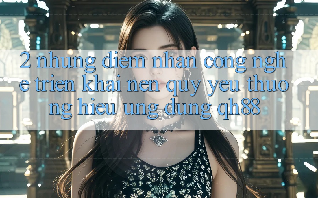 2. Những Điểm Nhấn Công Nghệ Triển khai Nên Quý yêu thương Hiệu Ứng Dụng QH88