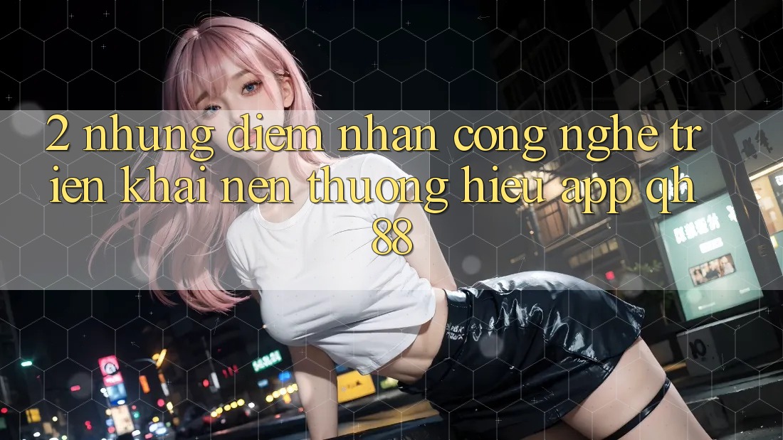 2. Những Điểm Nhấn Công Nghệ Triển khai Nên Thương Hiệu App QH88