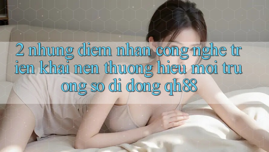 2. Những Điểm Nhấn Công Nghệ Triển khai Nên Thương Hiệu Môi trường số di động QH88