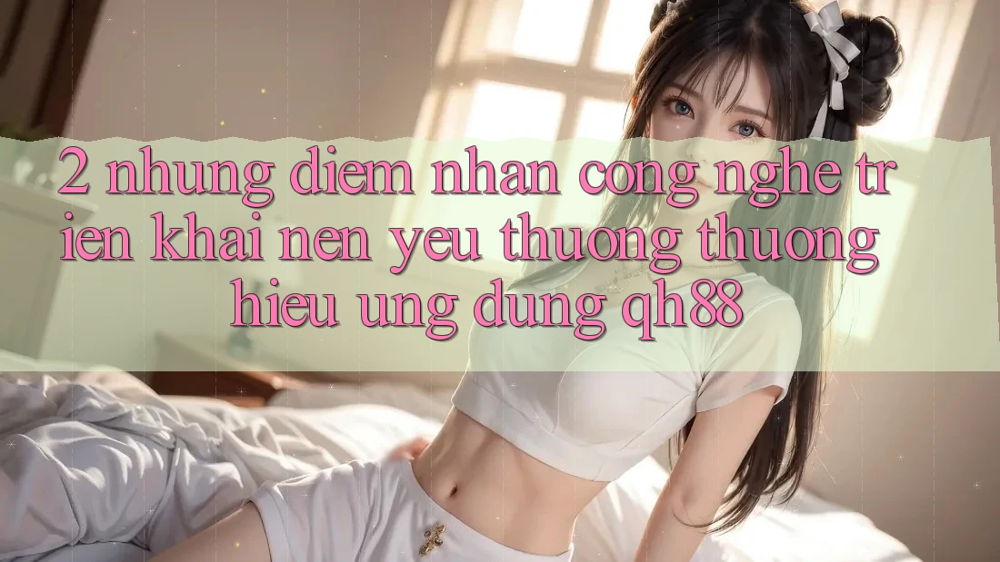 2. Những Điểm Nhấn Công Nghệ Triển khai Nên Yêu thương thương Hiệu Ứng Dụng QH88