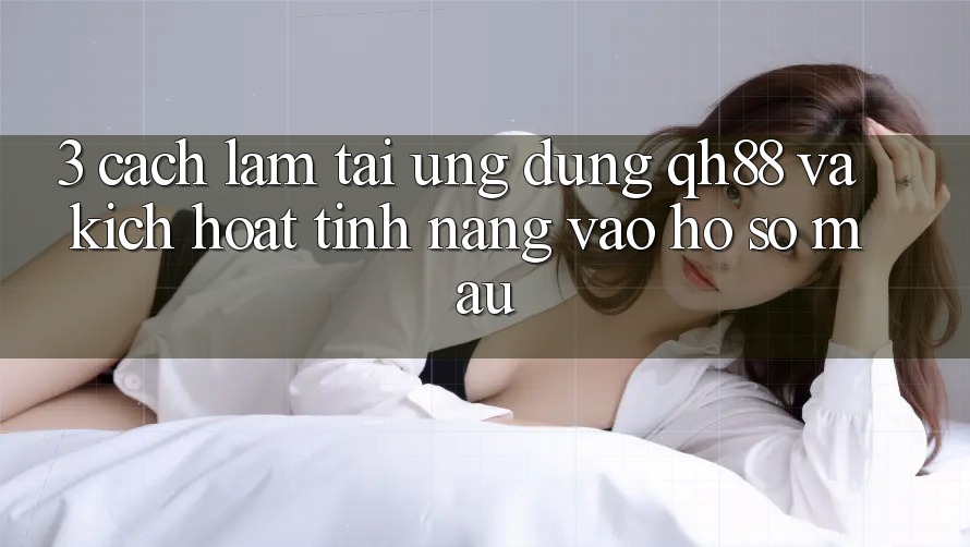 3. Cách làm Tải Ứng dụng QH88 Và Kích Hoạt Tính Năng Vào hồ sơ Mau