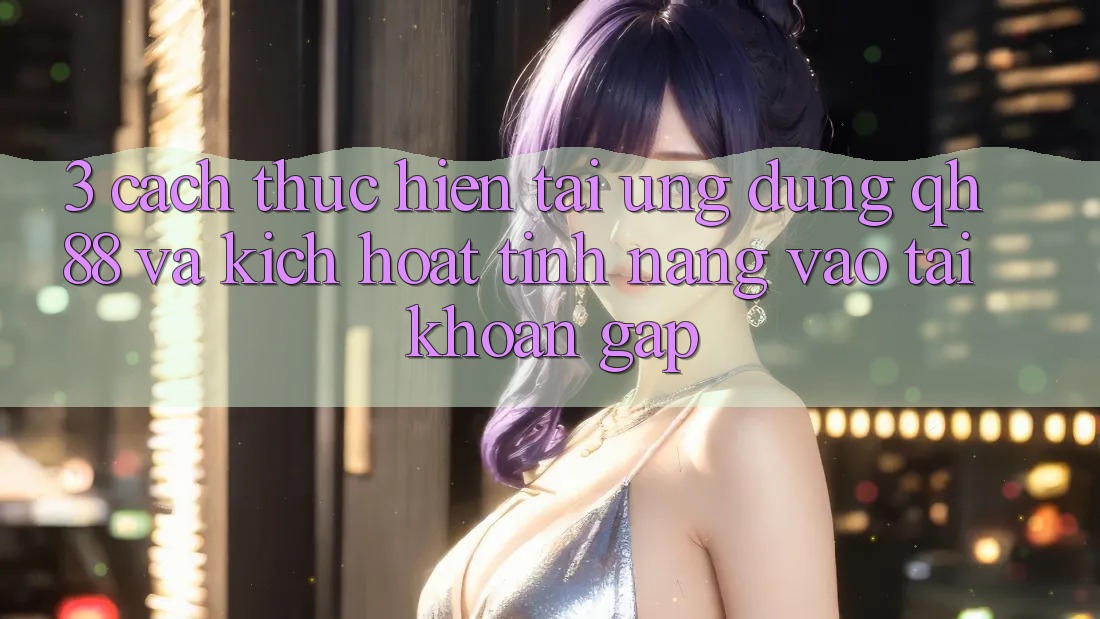 3. Cách thực hiện Tải Ứng dụng QH88 Và Kích Hoạt Tính Năng Vào tài khoản Gấp 3. Cách thực hiện Tải Ứng dụng QH88 Và Kích Hoạt Tính Năng Vào tài khoản Gấp