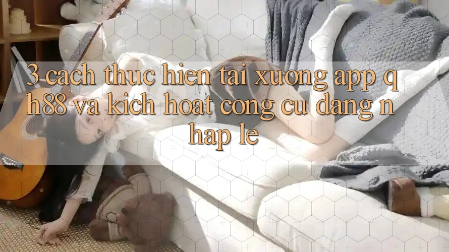 3. Cách thực hiện Tải xuống App QH88 Và Kích Hoạt Công cụ Đăng Nhập Lẹ