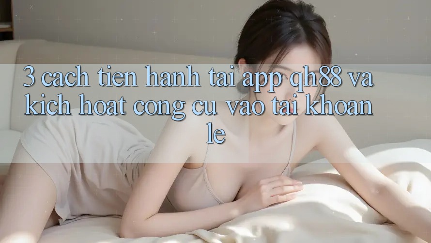 3. Cách tiến hành Tải App QH88 Và Kích Hoạt Công cụ Vào tài khoản Lẹ 3. Cách tiến hành Tải App QH88 Và Kích Hoạt Công cụ Vào tài khoản Lẹ