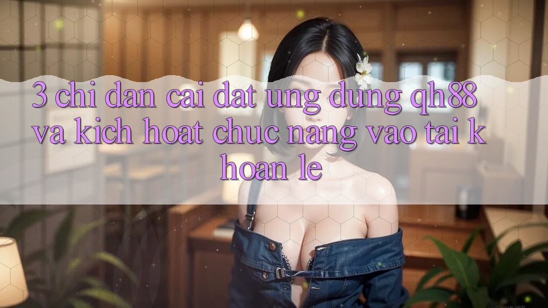 3. Chỉ dẫn Cài đặt Ứng dụng QH88 Và Kích Hoạt Chức năng Vào tài khoản Lẹ 3. Chỉ dẫn Cài đặt Ứng dụng QH88 Và Kích Hoạt Chức năng Vào tài khoản Lẹ