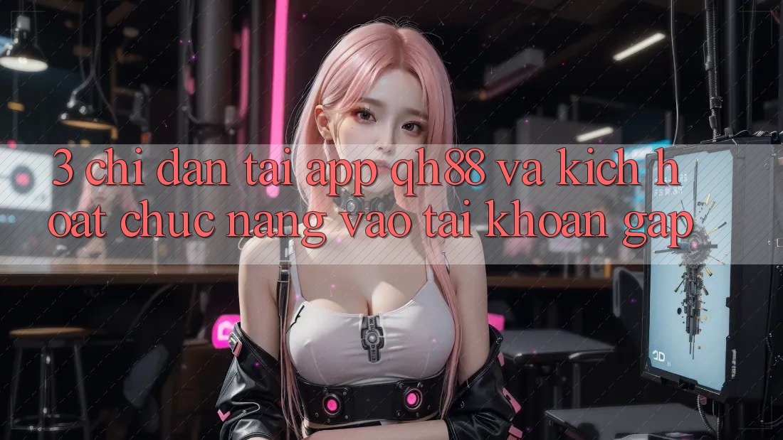 3. Chỉ dẫn Tải App QH88 Và Kích Hoạt Chức năng Vào tài khoản Gấp 3. Chỉ dẫn Tải App QH88 Và Kích Hoạt Chức năng Vào tài khoản Gấp