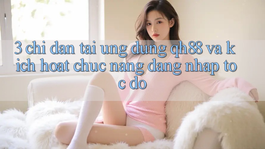 3. Chỉ dẫn Tải Ứng dụng QH88 Và Kích Hoạt Chức năng Đăng Nhập Tốc độ