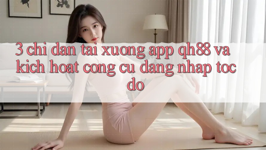 3. Chỉ dẫn Tải xuống App QH88 Và Kích Hoạt Công cụ Đăng nhập Tốc độ 3. Chỉ dẫn Tải xuống App QH88 Và Kích Hoạt Công cụ Đăng nhập Tốc độ