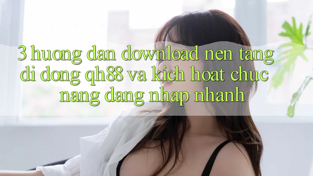 3. Hướng Dẫn Download Nền tảng di động QH88 Và Kích Hoạt Chức năng Đăng Nhập Nhanh