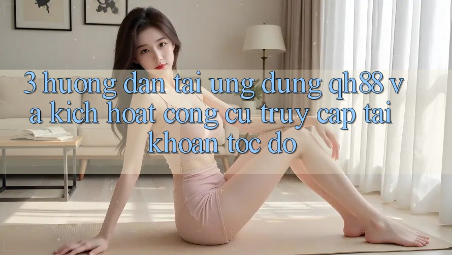 3. Hướng Dẫn Tải Ứng dụng QH88 Và Kích Hoạt Công cụ Truy cập tài khoản Tốc độ 3. Hướng Dẫn Tải Ứng dụng QH88 Và Kích Hoạt Công cụ Truy cập tài khoản Tốc độ