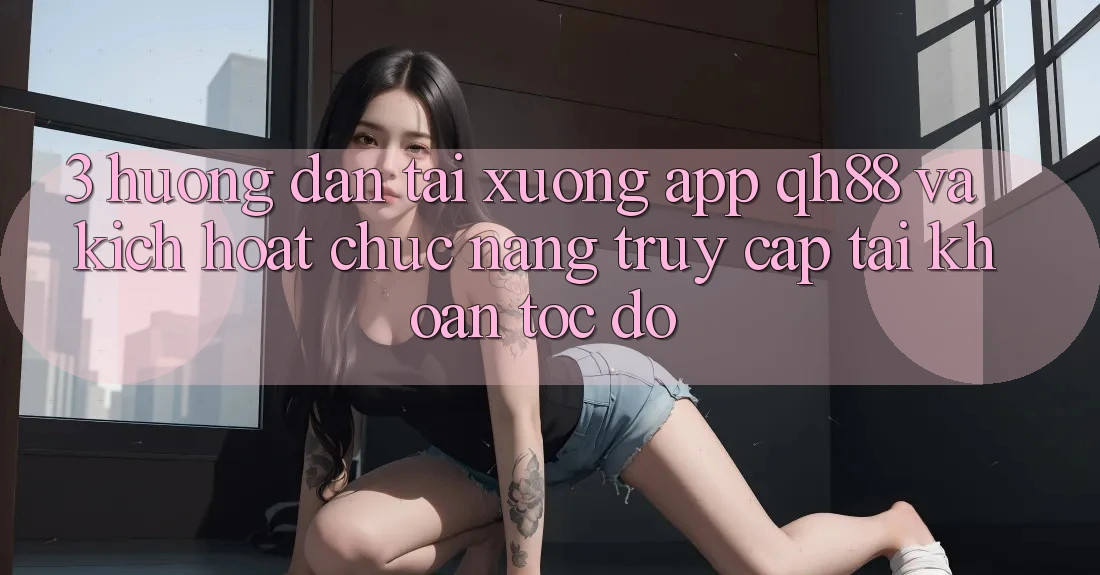 3. Hướng Dẫn Tải xuống App QH88 Và Kích Hoạt Chức năng Truy cập tài khoản Tốc độ