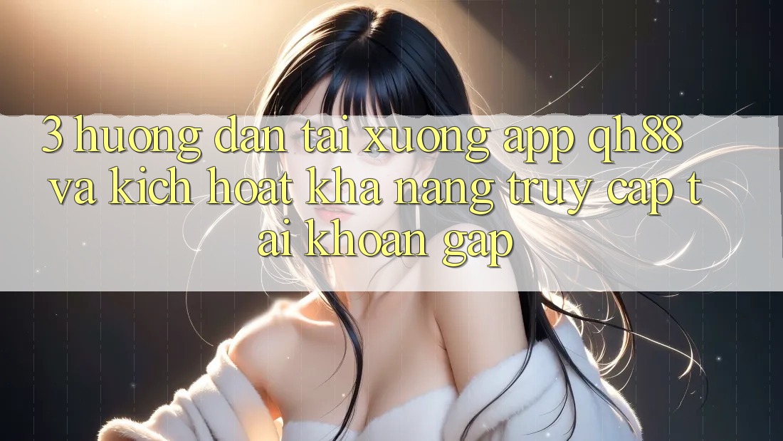 3. Hướng Dẫn Tải xuống App QH88 Và Kích Hoạt Khả năng Truy cập tài khoản Gấp 3. Hướng Dẫn Tải xuống App QH88 Và Kích Hoạt Khả năng Truy cập tài khoản Gấp
