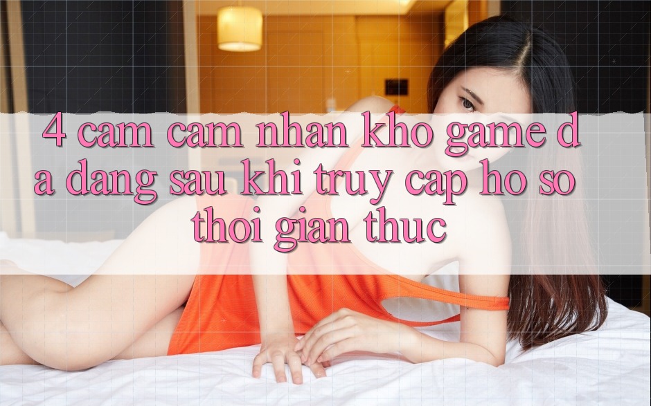 4. Cảm cảm nhận Kho Game Đa Dạng Sau Khi Truy cập hồ sơ Thời Gian Thực 4. Cảm cảm nhận Kho Game Đa Dạng Sau Khi Truy cập hồ sơ Thời Gian Thực
