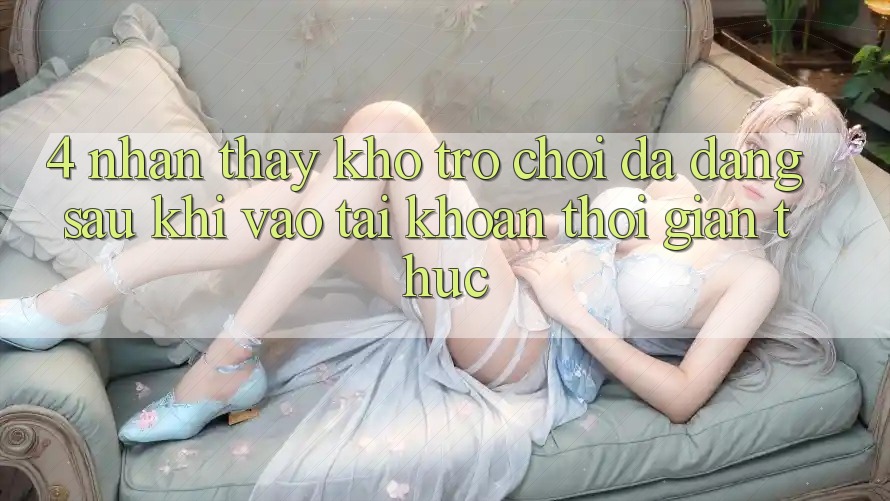 4. Nhận thấy Kho Trò chơi Đa Dạng Sau Khi Vào tài khoản Thời Gian Thực 4. Nhận thấy Kho Trò chơi Đa Dạng Sau Khi Vào tài khoản Thời Gian Thực