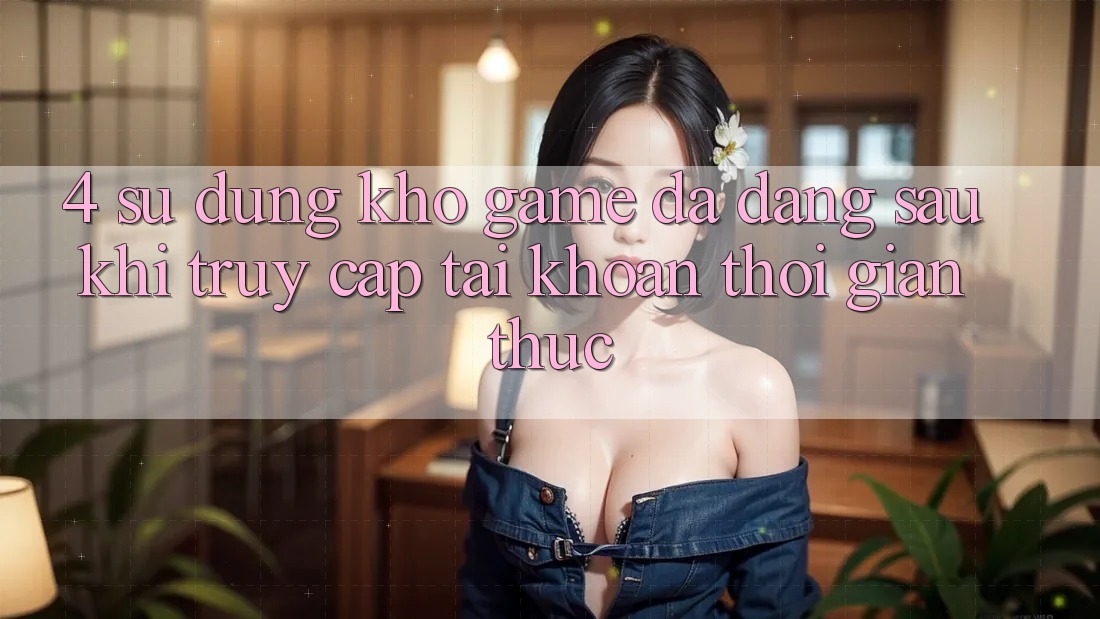4. Sử dụng Kho Game Đa Dạng Sau Khi Truy cập tài khoản Thời Gian Thực 4. Sử dụng Kho Game Đa Dạng Sau Khi Truy cập tài khoản Thời Gian Thực