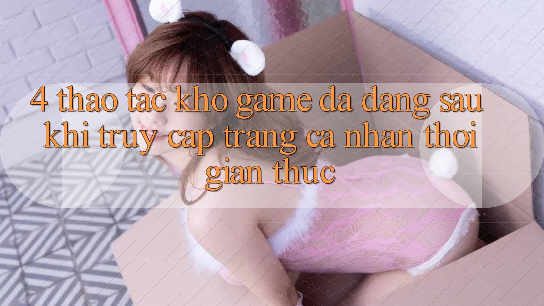 4. Thao tác Kho Game Đa Dạng Sau Khi Truy cập trang cá nhân Thời Gian Thực 4. Thao tác Kho Game Đa Dạng Sau Khi Truy cập trang cá nhân Thời Gian Thực
