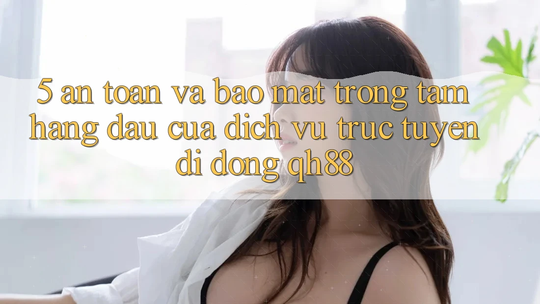 5. An toàn Và Bảo Mật: Trọng Tâm Hàng Đầu Của Dịch vụ trực tuyến di động QH88