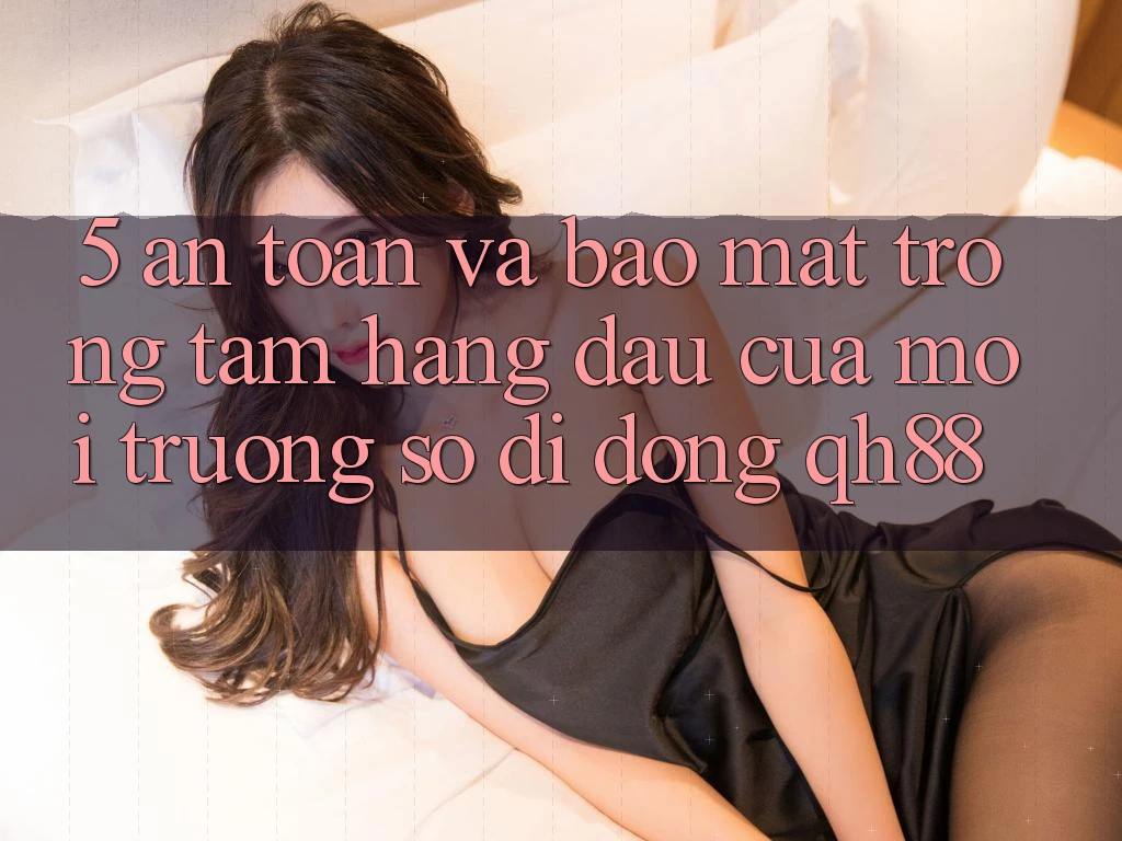 5. An Toàn Và Bảo Mật: Trọng Tâm Hàng Đầu Của Môi trường số di động QH88 5. An Toàn Và Bảo Mật: Trọng Tâm Hàng Đầu Của Môi trường số di động QH88