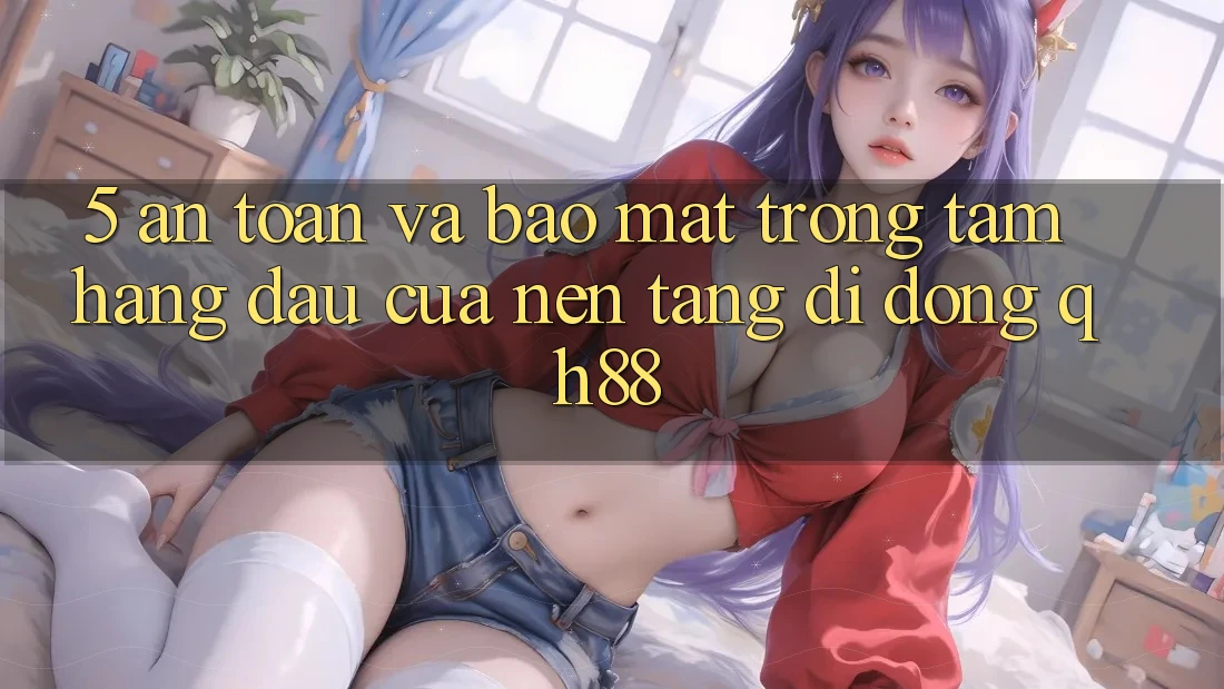5. An Toàn Và Bảo Mật: Trọng Tâm Hàng Đầu Của Nền tảng di động QH88