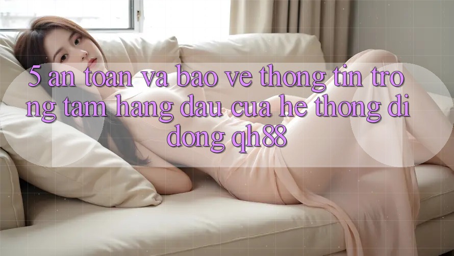 5. An Toàn Và Bảo vệ thông tin: Trọng Tâm Hàng Đầu Của Hệ thống di động QH88 5. An Toàn Và Bảo vệ thông tin: Trọng Tâm Hàng Đầu Của Hệ thống di động QH88