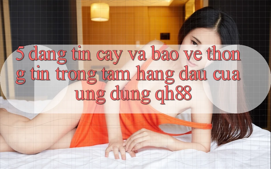 5. Đáng tin cậy Và Bảo vệ thông tin: Trọng Tâm Hàng Đầu Của Ứng Dụng QH88 5. Đáng tin cậy Và Bảo vệ thông tin: Trọng Tâm Hàng Đầu Của Ứng Dụng QH88